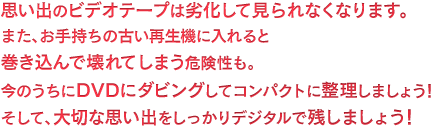 思い出のビデオテープは劣化して見られなくなります。またお手持ちの古い再生機に入れると巻き込んで壊れてしまう危険性も。今のうちにDVDにダビングしてコンパクトに整理しましょう！そして大切な思い出をしっかりデジタルで残しましょう！